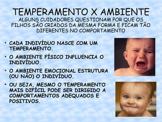 TEMPERAMENTO X AMBIENTE
       ALGUNS CUIDADORES QUESTIONAM POR QUE OS
    FILHOS SÃO CRIADOS DA MESMA FORMA E FICAM TÃO
            DIFERENTES NO COMPORTAMENTO


    CADA INDIVÍDUO NASCE COM UM
    TEMPERAMENTO.

    O AMBIENTE FÍSICO INFLUENCIA O
    INDIVÍDUO.

    O AMBIENTE EMOCIONAL ESTRUTURA
    (OU NÃO) O INDIVÍDUO.

    OU SEJA, MESMO O TEMPERAMENTO
    MAIS DIFÍCIL PODE SER DIRIGIDO A
    COMPORTAMENTOS ADEQUADOS E
    POSITIVOS.
 