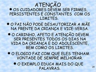 ATENÇÃO
 OS CUIDADORES DEVEM SER FIRMES,
 PERSISTENTES E CONSTANTES COM OS
               LIMITES.
O PAI NÃO PODE DESAUTORIZAR A MÃE
  NA FRENTE DA CRIANÇA E VICE-VERSA.
O CARINHO, AFETO E ATENÇÃO DEVEM
   SER PRESENTES TODOS OS DIAS NA
  VIDA DA CRIANÇA E DO ADOLESCENTE,
         BEM COMO OS LIMITES.
O ELOGIO FAZ COM QUE ELES TENHAM
    VONTADE DE SEMPRE MELHORAR.
   O EXEMPLO EDUCA MAIS DO QUE
               PALAVRAS.
                                       28
 