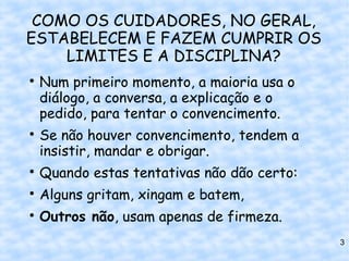 COMO OS CUIDADORES, NO GERAL,
ESTABELECEM E FAZEM CUMPRIR OS
    LIMITES E A DISCIPLINA?

    Num primeiro momento, a maioria usa o
    diálogo, a conversa, a explicação e o
    pedido, para tentar o convencimento.

    Se não houver convencimento, tendem a
    insistir, mandar e obrigar.

    Quando estas tentativas não dão certo:

    Alguns gritam, xingam e batem,

    Outros não, usam apenas de firmeza.
                                             3
 