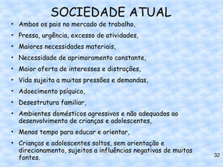 SOCIEDADE ATUAL
• Ambos os pais no mercado de trabalho,
• Pressa, urgência, excesso de atividades,
• Maiores necessidades materiais,
• Necessidade de aprimoramento constante,
• Maior oferta de interesses e distrações,
• Vida sujeita a muitas pressões e demandas,
• Adoecimento psíquico,
• Desestrutura familiar,
• Ambientes domésticos agressivos e não adequados ao
  desenvolvimento de crianças e adolescentes,
• Menos tempo para educar e orientar,
• Crianças e adolescentes soltos, sem orientação e
  direcionamento, sujeitos a influências negativas de muitas
                                                               32
  fontes.
 