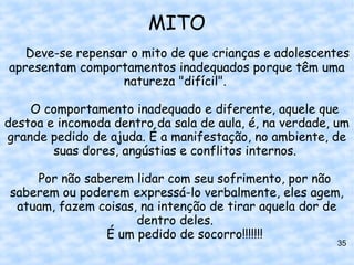 MITO
   Deve-se repensar o mito de que crianças e adolescentes
apresentam comportamentos inadequados porque têm uma
                  natureza "difícil".

    O comportamento inadequado e diferente, aquele que
destoa e incomoda dentro da sala de aula, é, na verdade, um
grande pedido de ajuda. É a manifestação, no ambiente, de
        suas dores, angústias e conflitos internos.

    Por não saberem lidar com seu sofrimento, por não
saberem ou poderem expressá-lo verbalmente, eles agem,
 atuam, fazem coisas, na intenção de tirar aquela dor de
                     dentro deles.
               É um pedido de socorro!!!!!!!
                                                        35
 