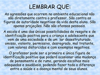 LEMBRAR QUE:
 As agressões que ocorrem no ambiente educacional não
   são diretamente contra o professor. São contra as
figuras de autoridade negativas da vida deste aluno. São
      apenas projeções. Não são ofensas pessoais.
A escola é uma das únicas possibilidades de resgate e de
 identificação positiva para a criança e adolescente que
   vem de uma sociedade e de um lar desestruturado,
 omisso, violento, permissivo, desregrado, mal tratante,
   com valores distorcidos e com exemplos negativos. 
   O professor pode ser a primeira e única figura de
identificação positiva que poderá ocasionar uma mudança
    de pensamento e de rumo, gerando escolhas mais
 adequadas e saudáveis, podendo fazer toda a diferença
    entre a saúde e a doença mental de seus alunos.
 