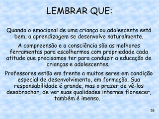 LEMBRAR QUE:

Quando o emocional de uma criança ou adolescente está
  bem, a aprendizagem se desenvolve naturalmente.
     A compreensão e a consciência são as melhores
 ferramentas para escolhermos com propriedade cada
atitude que precisamos ter para conduzir a educação de
               crianças e adolescentes.
Professores estão em frente a muitos seres em condição
     especial de desenvolvimento, em formação. Sua
   responsabilidade é grande, mas o prazer de vê-los
 desabrochar, de ver suas qualidades internas florescer,
                   também é imenso.

                                                       38
 