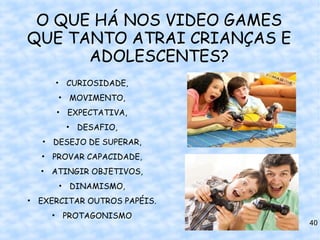 O QUE HÁ NOS VIDEO GAMES
QUE TANTO ATRAI CRIANÇAS E
      ADOLESCENTES?
     • CURIOSIDADE,
      • MOVIMENTO,
     • EXPECTATIVA,
       • DESAFIO,
   • DESEJO DE SUPERAR,
  • PROVAR CAPACIDADE,
  • ATINGIR OBJETIVOS,
      • DINAMISMO,
• EXERCITAR OUTROS PAPÉIS.
    • PROTAGONISMO
                             40
 
