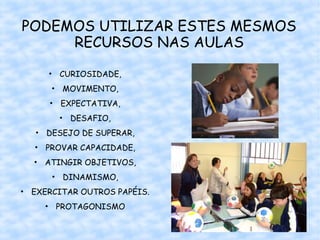PODEMOS UTILIZAR ESTES MESMOS
     RECURSOS NAS AULAS

     • CURIOSIDADE,
      • MOVIMENTO,
     • EXPECTATIVA,
       • DESAFIO,
   • DESEJO DE SUPERAR,
  • PROVAR CAPACIDADE,
  • ATINGIR OBJETIVOS,
      • DINAMISMO,
• EXERCITAR OUTROS PAPÉIS.
    • PROTAGONISMO

                             41
 