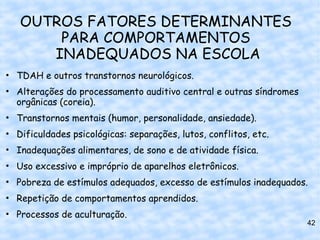 OUTROS FATORES DETERMINANTES
       PARA COMPORTAMENTOS
      INADEQUADOS NA ESCOLA
• TDAH e outros transtornos neurológicos.
• Alterações do processamento auditivo central e outras síndromes
  orgânicas (coreia).
• Transtornos mentais (humor, personalidade, ansiedade).
• Dificuldades psicológicas: separações, lutos, conflitos, etc.
• Inadequações alimentares, de sono e de atividade física.
• Uso excessivo e impróprio de aparelhos eletrônicos.
• Pobreza de estímulos adequados, excesso de estímulos inadequados.
• Repetição de comportamentos aprendidos.
• Processos de aculturação.
                                                                    42
 