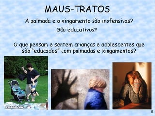 MAUS-TRATOS
    A palmada e o xingamento são inofensivos?
                São educativos?

O que pensam e sentem crianças e adolescentes que
   são “educados” com palmadas e xingamentos?




                                                    5
 
