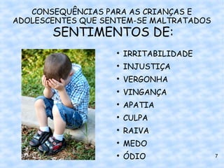 CONSEQUÊNCIAS PARA AS CRIANÇAS E
ADOLESCENTES QUE SENTEM-SE MALTRATADOS
       SENTIMENTOS DE:
                   
                       IRRITABILIDADE
                   
                       INJUSTIÇA
                   
                       VERGONHA
                   
                       VINGANÇA
                   
                       APATIA
                   
                       CULPA
                   
                       RAIVA
                   
                       MEDO
                   
                       ÓDIO              7
 