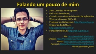 Falando um pouco de mim
• Zend Certified PHP Engineer;
• Full Stack Developer;
• Consultor em desenvolvimento de aplicações
Web com foco em PHP e JS;
• Professor da Webschool: http://webschool.io
• Criador da CodeShare:
http://codeshare.com.br
• Fundador do DF.js: http://df-js.github.io
Site: http://wendelladriel.github.io
Linkedin: https://br.linkedin.com/wendelladrielti/en
Github: https://github.com/WendellAdriel
Facebook: https://facebook.com/wendell.adriel.7
Twitter: @wendell_adriel
 
