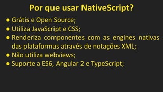 Por que usar NativeScript?
● Grátis e Open Source;
● Utiliza JavaScript e CSS;
● Renderiza componentes com as engines nativas
das plataformas através de notações XML;
● Não utiliza webviews;
● Suporte a ES6, Angular 2 e TypeScript;
 