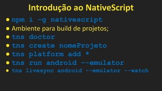 Introdução ao NativeScript
● npm i -g nativescript
● Ambiente para build de projetos;
● tns doctor
● tns create nomeProjeto
● tns platform add *
● tns run android –-emulator
● tns livesync android --emulator --watch
 