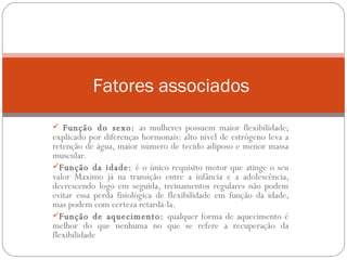 Função do sexo:  as mulheres possuem maior flexibilidade; explicado por diferenças hormonais: alto nível de estrógeno leva a retenção de água, maior número de tecido adiposo e menor massa muscular. Função da idade:  é o único requisito motor que atinge o seu valor Maximo já na transição entre a infância e a adolescência, decrescendo logo em seguida, treinamentos regulares não podem evitar essa perda fisiológica de flexibilidade em função da idade, mas podem com certeza retardá-la. Função de aquecimento:  qualquer forma de aquecimento é melhor do que nenhuma no que se refere a recuperação da flexibilidade  F atores associados  