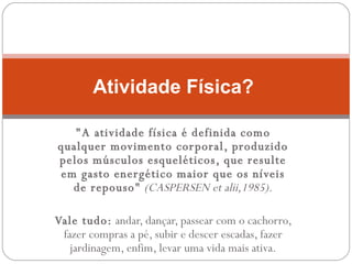 "A atividade física é definida como qualquer movimento corporal, produzido pelos músculos esqueléticos, que resulte em gasto energético maior que os níveis de repouso"   (CASPERSEN et alii,1985). Vale tudo:  andar, dançar, passear com o cachorro, fazer compras a pé, subir e descer escadas, fazer jardinagem, enfim, levar uma vida mais ativa. Atividade Física?  