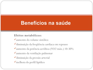 Efeitos metabólicos: aumento do volume sistólico diminuição da freqüência cardíaca em repouso aumento da potência aeróbica (VO2 máx.) 10-30% aumento da ventilação pulmonar diminuição da pressão arterial melhora do perfil lipídico Benefícios na saúde  