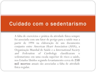 A falta de exercícios e prática da atividade física sempre foi associada com um fator de perigo para a saúde mas a partir de 1994 na elaboração de um documento conjunto entre  American Heart Association  (AHA), a Organização Mundial de Saúde e a  International Society and Federation of Cardiolog y classificaram o sedentarismo em uma escala superior de risco a saúde, nos Estados Unidos segundo levantamento cerca de  250 mil mortes  anuais são associadas a falta de atividade física regular. Cuidado com o sedentarismo 