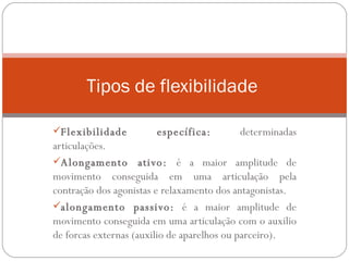 Flexibilidade específica:  determinadas articulações. Alongamento ativo:  é a maior amplitude de movimento conseguida em uma articulação pela contração dos agonistas e relaxamento dos antagonistas. alongamento passivo:  é a maior amplitude de movimento conseguida em uma articulação com o auxilio de forcas externas (auxilio de aparelhos ou parceiro).  Tipos de flexibilidade  