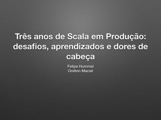 Três anos de Scala em Produção:
desaﬁos, aprendizados e dores de
cabeça
Felipe Hummel
Onilton Maciel
 