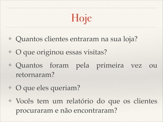 Hoje
❖

Quantos clientes entraram na sua loja?

❖

O que originou essas visitas?

❖

Quantos foram pela primeira vez ou
retornaram?

❖

O que eles queriam?

❖

Vocês tem um relatório do que os clientes
procuraram e não encontraram?

 