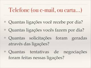 Telefone (ou e-mail, ou carta...)
❖

Quantas ligações você recebe por dia?

❖

Quantas ligações vocês fazem por dia?

❖

Quantas solicitações foram geradas
através das ligações?

❖

Quantas tentativas de negociações
foram feitas nessas ligações?

 
