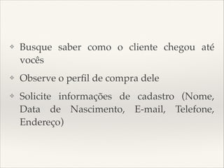 ❖

Busque saber como o cliente chegou até
vocês

❖

Observe o perﬁl de compra dele

❖

Solicite informações de cadastro (Nome,
Data de Nascimento, E-mail, Telefone,
Endereço)

 