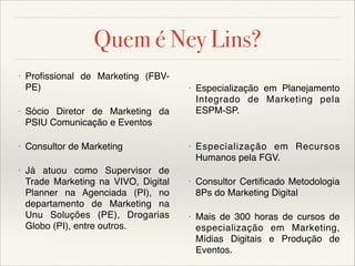 Quem é Ney Lins?
•

Profissional de Marketing (FBVPE)


•


•

Sócio Diretor de Marketing da
PSIU Comunicação e Eventos





•

Consultor de Marketing

•


•

Já atuou como Supervisor de
Trade Marketing na VIVO, Digital
Planner na Agenciada (PI), no
departamento de Marketing na
Unu Soluções (PE), Drogarias
Globo (PI), entre outros.



Especialização em Planejamento
Integrado de Marketing pela
ESPM-SP.

Especialização em Recursos
Humanos pela FGV.


•

Consultor Certificado Metodologia
8Ps do Marketing Digital


•

Mais de 300 horas de cursos de
especialização em Marketing,
Mídias Digitais e Produção de
Eventos.

 