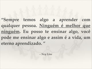 “Sempre temos algo a aprender com
qualquer pessoa. Ninguém é melhor que
ninguém. Eu posso te ensinar algo, você
pode me ensinar algo e assim é a vida, um
eterno aprendizado. ”
– Ney Lins

 
