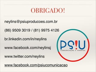 OBRIGADO!
neylins@psiuproducoes.com.br


(86) 9509 3019 / (81) 9975 4126


br.linkedin.com/in/neylins


www.facebook.com/neylinsj


www.twitter.com/neylins


www.facebook.com/psiucomunicacao

 