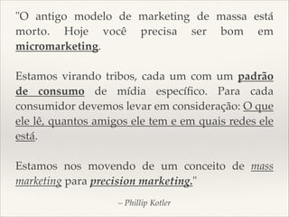 "O antigo modelo de marketing de massa está
morto. Hoje você precisa ser bom em
micromarketing.


Estamos virando tribos, cada um com um padrão
de consumo de mídia especíﬁco. Para cada
consumidor devemos levar em consideração: O que
ele lê, quantos amigos ele tem e em quais redes ele
está.


Estamos nos movendo de um conceito de mass
marketing para precision marketing."
– Phillip Kotler

 