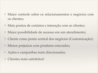 ❖

Maior controle sobre os relacionamentos e negócios com
os clientes;

❖

Mais pontos de contatos e interação com os clientes;

❖

Maior possibilidade de sucesso em um atendimento;

❖

Cliente como ponto central dos negócios (Customização);

❖

Menos prejuízos com produtos estocados;

❖

Ações e campanhas mais direcionadas;

❖

Clientes mais satisfeitos!

 