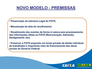 NOVO MODELO - PREMISSAS
• Preservação da estrutura Legal do FGTS;
• Manutenção da data do recolhimento;
• Recebimento dos eventos de forma in natura para processamento
das informações afetas ao FGTS (Remuneração, Admissão,
Desligamento, etc).
• Preservar o FGTS enquanto um fundo privado de direito individual
do trabalhador e importante meio de financiamento das obras
sociais do Governo Federal;

 