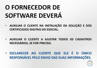 O FORNECEDOR DE
SOFTWARE DEVERÁ
• AUXILIAR O CLIENTE NA INSTALAÇÃO DA SOLUÇÃO E DOS
CERTIFICADOS DIGITAIS DO ESOCIAL.
• AUXILIAR O CLIENTE A AJUSTAR TODOS OS CADASTROS
NECESSÁRIOS, SE FOR PRECISO.

• ESCLARECER AO CLIENTE QUE ELE É O ÚNICO
RESPONSÁVEL PELO ENVIO DAS SUAS INFORMAÇÕES.

 