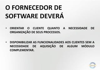 O FORNECEDOR DE
SOFTWARE DEVERÁ
• ORIENTAR O CLIENTE QUANTO A
ORGANIZAÇÃO DE SEUS PROCESSOS.

NECESSIDADE

DE

• DISPONIBILIZAR AS FUNCIONALIDADES AOS CLIENTES SEM A
NECESSIDADE DE AQUISIÇÃO DE ALGUM MÓDULO
COMPLEMENTAR.

 
