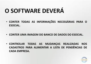 O SOFTWARE DEVERÁ
• CONTER TODAS AS INFORMAÇÕES NECESSÁRIAS PARA O
ESOCIAL.
• CONTER UMA IMAGEM DO BANCO DE DADOS DO ESOCIAL.
• CONTROLAR TODAS AS MUDANÇAS REALIZADAS NOS
CADASTROS PARA ALIMENTAR A LISTA DE PENDÊNCIAS DE
CADA EMPRESA.

 