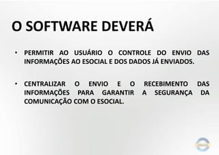 O SOFTWARE DEVERÁ
• PERMITIR AO USUÁRIO O CONTROLE DO ENVIO DAS
INFORMAÇÕES AO ESOCIAL E DOS DADOS JÁ ENVIADOS.
• CENTRALIZAR O ENVIO E O
INFORMAÇÕES PARA GARANTIR
COMUNICAÇÃO COM O ESOCIAL.

RECEBIMENTO DAS
A SEGURANÇA DA

 
