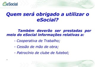 Quem será obrigado a utilizar o
eSocial?
Também deverão ser prestadas por
meio do eSocial informações relativas a:
- Cooperativa de Trabalho;

- Cessão de mão de obra;
- Patrocínio de clube de futebol;
.

 