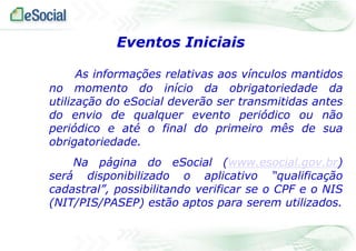 Eventos Iniciais
As informações relativas aos vínculos mantidos
no momento do início da obrigatoriedade da
utilização do eSocial deverão ser transmitidas antes
do envio de qualquer evento periódico ou não
periódico e até o final do primeiro mês de sua
obrigatoriedade.
Na página do eSocial (www.esocial.gov.br)
será disponibilizado o aplicativo “qualificação
cadastral”, possibilitando verificar se o CPF e o NIS
(NIT/PIS/PASEP) estão aptos para serem utilizados.

 