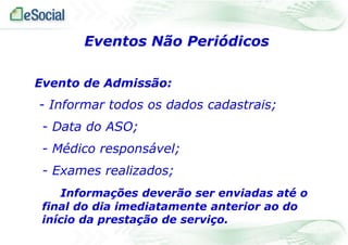 Eventos Não Periódicos
Evento de Admissão:

- Informar todos os dados cadastrais;
- Data do ASO;
- Médico responsável;
- Exames realizados;
Informações deverão ser enviadas até o
final do dia imediatamente anterior ao do
início da prestação de serviço.

 