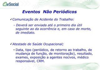 Eventos Não Periódicos
Comunicação de Acidente do Trabalho:
- Deverá ser enviada até o primeiro dia útil
seguinte ao da ocorrência e, em caso de morte,
de imediato.
Atestado de Saúde Ocupacional;
• Data, tipo (periódico, de retorno ao trabalho, de
mudança de função, de monitoração), resultado,
exames, exposição a agentes nocivos, médico
responsável, CRM.

 
