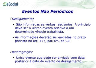 Eventos Não Periódicos
Desligamento;
• São informadas as verbas rescisórias. A princípio
deve ser o último evento relativo a um
determinado vínculo trabalhista.

• As informações deverão ser enviadas no prazo
previsto no art. 477, par. 6º., da CLT

Reintegração;
• Único evento que pode ser enviado com data
posterior à data do evento de desligamento.

 