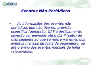 Eventos Não Periódicos
As informações dos eventos não
periódicos que não tiverem previsão
específica (admissão, CAT e desligamento)
deverão ser enviadas até o dia 7 (sete) do
mês seguinte ao que se referem o envio dos
eventos mensais de folha de pagamento, ou
até o envio dos eventos mensais de folha
relacionados.



 