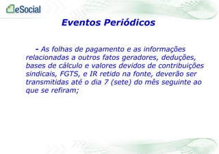 Eventos Periódicos
- As folhas de pagamento e as informações
relacionadas a outros fatos geradores, deduções,
bases de cálculo e valores devidos de contribuições
sindicais, FGTS, e IR retido na fonte, deverão ser
transmitidas até o dia 7 (sete) do mês seguinte ao
que se refiram;

 