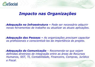 Impacto nas Organizações






Adequação na Infraestrutura – Pode ser necessário adquirir
novas ferramentas de trabalho ou atualizar as atuais aplicações.

Adequação das Pessoas – As organizações precisam capacitar
os profissionais e conscientizá-los da importância do projeto.

Adequação da Comunicação – Recomenda-se que sejam
definidas diretrizes de integração entre as áreas de Recursos
Humanos, SST, TI, Contabilidade, Financeiro, Compras, Jurídico
e Fiscal.

 