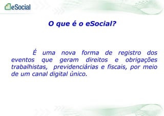 O que é o eSocial?

É uma nova forma de registro dos
eventos que geram direitos e obrigações
trabalhistas, previdenciárias e fiscais, por meio
de um canal digital único.

 