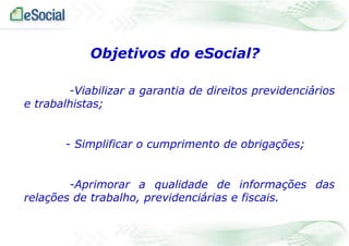 Objetivos do eSocial?
-Viabilizar a garantia de direitos previdenciários
e trabalhistas;
- Simplificar o cumprimento de obrigações;
-Aprimorar a qualidade de informações das
relações de trabalho, previdenciárias e fiscais.

 