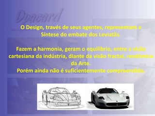 O Design, través de seus agentes, representam a
Síntese do embate dos Leviatãs.
Fazem a harmonia, geram o equilibrio, entre a visão
cartesiana da indústria, diante da visão fractal, randômica
da Arte.
Porém ainda não é suficientemente compreendido.

 