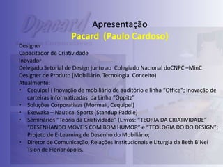 Apresentação
Pacard (Paulo Cardoso)
Designer
Capacitador de Criatividade
Inovador
Delegado Setorial de Design junto ao Colegiado Nacional doCNPC –MinC
Designer de Produto (Mobiliário, Tecnologia, Conceito)
Atualmente:
• Cequipel ( Inovação de mobiliário de auditório e linha “Office”; inovação de
carteiras informatizadas da Linha “Oppitz”
• Soluções Corporativas (Mormaii, Cequipel)
• Ekewaka – Nautical Sports (Standup Paddle)
• Seminários “Teoria da Criatividade” (Livros: “TEORIA DA CRIATIVIDADE”
“DESENHANDO MÓVEIS COM BOM HUMOR” e “TEOLOGIA DO DO DESIGN”;
Projeto de E-Learning de Desenho do Mobiliário;
• Diretor de Comunicação, Relações Institucionais e Liturgia da Beth B’Nei
Tsion de Florianópolis.

 