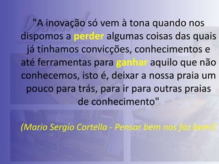 "A inovação só vem à tona quando nos
dispomos a perder algumas coisas das quais
já tínhamos convicções, conhecimentos e
até ferramentas para ganhar aquilo que não
conhecemos, isto é, deixar a nossa praia um
pouco para trás, para ir para outras praias
de conhecimento"
(Mario Sergio Cortella - Pensar bem nos faz bem!)

 
