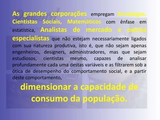 As grandes corporações
Cientistas Sociais,

empregam Sociólogos,
Matemáticos com ênfase em

Analistas de mercado e outros
especialistas que não estejam necessariamente ligados
estatística,

com sua natureza produtiva, isto é, que não sejam apenas
engenheiros, designers, administradores, mas que sejam
estudiosos, cientistas mesmo, capazes de analisar
profundamente cada uma destas variáveis e as filtrarem sob a
ótica de desempenho do comportamento social, e a partir
deste comportamento,

dimensionar a capacidade de
consumo da população.

 