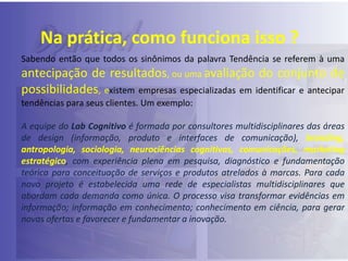 Na prática, como funciona isso ?
Sabendo então que todos os sinônimos da palavra Tendência se referem à uma

antecipação de resultados, ou uma avaliação do conjunto de
possibilidades, existem empresas especializadas em identificar e antecipar
tendências para seus clientes. Um exemplo:
A equipe do Lab Cognitivo é formada por consultores multidisciplinares das áreas
de design (informação, produto e interfaces de comunicação), branding,
antropologia, sociologia, neurociências cognitivas, comunicações, marketing
estratégico, com experiência plena em pesquisa, diagnóstico e fundamentação
teórica para conceituação de serviços e produtos atrelados à marcas. Para cada
novo projeto é estabelecida uma rede de especialistas multidisciplinares que
abordam cada demanda como única. O processo visa transformar evidências em
informação; informação em conhecimento; conhecimento em ciência, para gerar
novas ofertas e favorecer e fundamentar a inovação.

 