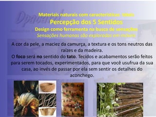 Materiais naturais com características táteis

Percepção dos 5 Sentidos
Design como ferramenta na busca de sensações
Sensações humanas são exploradas em móveis
A cor da pele, a maciez da camurça, a textura e os tons neutros das
raízes e da madeira.
O foco será no sentido do tato. Tecidos e acabamentos serão feitos
para serem tocados, experimentados, para que você usufrua da sua
casa, ao invés de passar por ela sem sentir os detalhes do
aconchego.

 
